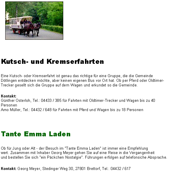 Textfeld: ￼Kutsch- und KremserfahrtenEine Kutsch- oder Kremserfahrt ist genau das richtige fr eine Gruppe, die die Gemeinde Dtlingen entdecken mchte, aber keinen eigenen Bus vor Ort hat. Ob per Pferd oder Oldtimer-Trecker gesellt sich die Gruppe auf dem Wagen und erkundet so die Gemeinde.Kontakt: 
Gnther Osterloh, Tel.: 04433 / 385 fr Fahrten mit Oldtimer-Trecker und Wagen bis zu 40 Personen 
Arno Mller, Tel.: 04432 / 648 fr Fahrten mit Pferd und Wagen bis zu 18 Personen Tante Emma LadenOb fr Jung oder Alt - der Besuch im "Tante Emma Laden" ist immer eine Empfehlung wert. Zusammen mit Inhaber Georg Meyer gehen Sie auf eine Reise in die Vergangenheit und bestellen Sie sich "ein Pckchen Nostalgie". Fhrungen erfolgen auf telefonsiche Absprache.Kontakt: Georg Meyer, Stedinger Weg 30, 27801 Brettorf, Tel.: 04432 / 617